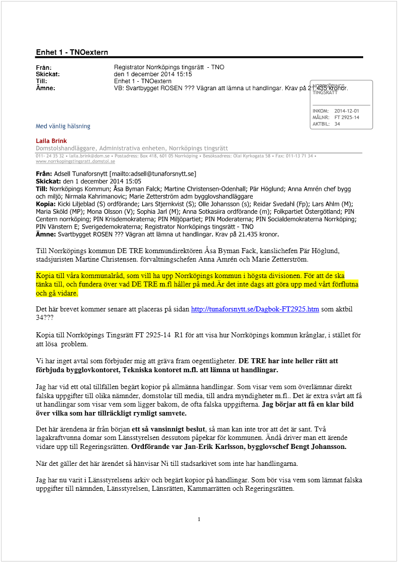 Maskingenererad alternativ text: Enhet 1 - TNOextern
Frän; Registrator Norrköpings tingsrätt - TNO
Skickat; den 1 december 2014 15:15
Till; Enhet 1 - TNOextern - —
Mine; VB: Svartbget ROSEN ??? Vägran att lämna ut handlingar. Krav på
TINGSRATT
INKOM: 201412-01
MÅLNR: FT 2925-14
Med vänlig häLsning AXTB1L 34
Laila Brink
H:!rIL
Från: Adsell Tunaforsnytt [rnailto:adselltunaforsnytt.se]
Skickat: den 1 december 2014 15:05
Till: Nol-rköp4ngs Kommun; Asa Byman Falck; Martine Chnstensen-Odenhall; Pär Höglund; Anna Amrén chef bygg
och miljö; Nirmala Kahnmanovic; Marie Zetterström adm bygglovshandläggare
Kopia: Kicki Liljeblad (5) ordförande; Lars Stjernkvist (S); Olle Johansson (s); Reidar Svedahl (Fp); Lars AhIm (M);
Maria Sköld (MP); Mona Olsson (V); Sophia Jarl (M); Anna Sotkasiira ordförande (m); Folkpartiet Östergötland; PIN
Centern norrköping; PIN Krisdemokraterna; PIN Miljöpartiet; PIN Moderaterna; PIN Socialdemokraterna Norrköping;
PIN Vänstern E; Sverigedemokraterna; Registrator Norrköpings tingsrätt - ThO
Amne: Svartbygget ROSEN “? Vägran att lämna ut handlingar. Krav på 21.435 kronor.
Till Norrköpings kommun DE TRE kommundirektören Asa Bvman Fack, kanslichefen Pär Höglund,
stadsjuristen MariAne Christensen. förvaltn.ingschefen Anna Amrén och Marie Zetterström.
Kopia till våra kommunalråd, som vill ha upp Norrköpings kommun i högsta divisionen. För att de ska
tänka till, och fundera över vad DE TRE m.fl håller på med.Är det inte dags att göra upp med vårt förflutna
och gå vidare.
Det här brevet kommer senare att placeras på sidan hnp:/iflinaforsnytt.seIDabok-FT2925.htm som aktbil
34???
Kopia till Norrköpings Tingsrätt FT 2925-14 Ri för att visa hur Norrköpings kommun krånglar, i stället för
att lösa problem.
Vi har inget avtal som förbjuder mig att gräva fram oegentligheter. DE TRE har inte heller rätt att
förbjuda bygglovkontoret. Tekniska kontoret m.fl. att lämna ut handlingar.
Jag har vid ett otal tillfällen begärt kopior på allmänna handlingar. Som visar vem som överlämnar direkt
falska uppgifter till olika nämnder. domstolar till media. till andra myndigheter m.fl.. Det är extra svårt att fã
ut handlingar som visar vem som ligger bakom, de ofta falska uppgifterna. Jag börjar aft få en klar bild
över vilka som har tillräckligt rymligt samvete.
Det här ärendena är frãn början ett så vansinnigt beslut, så man kan inte tror an det är sant. Två
laga.kraftvunna domar som Länsstyrelsen dessutom påpekar för kommunen. Ändà driver man ett ärende
vidare upp till Regeringsrätten. Ordförande var Jan-Erik Karlsson, bygglovschef Bengt Johansson.
När det galler det här ärendet så hänvisar Ni till stadsarkivet som inte har handlingarna.
Jag har nu varit i Länsstyrelsens arkiv och begärt kopior på handlingar. Som bör visa vem som lämnat falska
uppgifter till nämnden, Länssisrelsen. Länsrätten, Kammarrätten och Regeringsrätten.