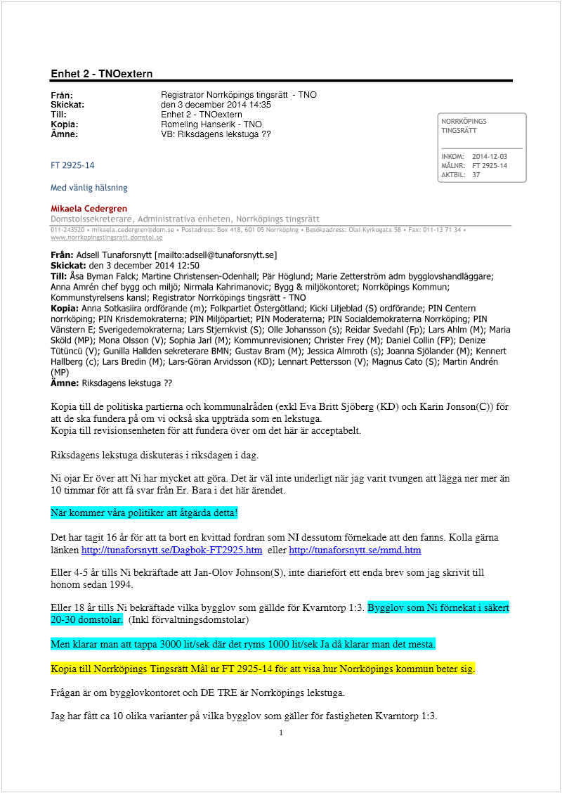 Maskingenererad alternativ text: Enhet 2 - TNOextern
Fràn; Registrator Norrkäings tingsrätt - TNO
Skickat: den 3december 2014 14:35
Till: Enhet 2 - TNOextern
Kopia; Romelinq Hanserik - TNO NORRKOPINGS
Ämne: VB: Riksdagens lekstuga?? TINGSRATT
INKOM 2014-12-03
FT 2925-14 MÅLNR: FT 2925-14
AKTB1L 37
Med vänlig hälsning
Mikaela Cedergren
Från: Adsell Tunaforsnytt [mailto:adsell@ituriaforsnyttse)
Skickat: den 3 december 2014 12:50
Till: Asa Byman Falck; Martine Christensen-Odenhall; Pär Höglund; Marie Zetterström adm bygglovshandläggare;
Anna Amrén chef bygg och miljö; Nirmala Kahrimanovic; Bygg & miljökontoret; Norrköpings Kommun;
Kommunstyrelsens kansi; Registrator Norrköpings tingsratt - TNO
Kopia: Anna Sotkasira ordförande (m); Folkpartiet Ostergötland; Kicki liljeblad (S) ordförande; PIN Centern
noirköping; PIN Krisdemokraterna; PIN Miljopartiet; PIN Moderaterna; PIN Socialdemokraterna Norrköping; PIN
Vänstern E; Sverigedemokraterna; Lars Stjernkvist (S); Olle Johansson (s); Reidar Svedahl (Fp); Lars Ahlm (M); Maria
Sköld (MP); Mona Olsson (V); Sophia Jarl (M); Kommunrevisionen; Christer Frey (M); Daniel Collin (FP); Denize
Tütüncü (V); Gunilla Haliden sekreterare BMN; Gustav Bram (M); Jessica Almroth (s); Joanna Sjölander (M); Kennert
Hallberg (c); Lars Bredin (M); Lars-Göran Arvidsson (KD); Lennart Pettersson (V); Magnus Cato (S); Martin Andrén
(MP)
Ämne: Riksdagens lekstuga??
Kopia till de politiska partierna och kommunalrãden (exkl Eva Britt Sjöberg (KD och Karin Jonson(C)) för
att de ska fundera på om vi också ska uppträda som en lekstuga.
Kopia till revisionsenheten för att fundera över om det här är acceptabelt.
Riksdagens lekstuga diskuteras i riksdagen i dag.
Ni ojar Er över att Ni har mycket att göra. Det är väl inte underligt när jag varit tvungen att lägga ner mer än
10 timmar för att fá svar från Er. Bara i det här ärendet.
När kommer våra politiker att tgärda detta
Det har tagit 16 år för att ta bort en kvittad fordran som NI dessutom förnekade att den fanns Kolla gärna
länken http://tunaforsnvttselDa2bok-FI’2925.htm eller http://tunaforsnyrt. selmmd.htm
Eller 4-5 år tills Ni bekräftade att Jan-Olov Johnson(S). inte diariefört ett enda brev som jag skrivit till
honom sedan 1994.
Eller 18 år tills Ni bekräftade vilka bvgglov som gällde för Kvarntorp 1:3. Bvgglov som Ni förnekat i säkert
20-30 domstolar. (Inkl förvaltningsdornstolar)
Men klarar man att tappa 3000 lirlsek där det ryms 1000 lit/sek Ja då klarar man det mesta.
Kopia till Norrköpings Tingsratt I’%Iâl nr FT 2925-14 för att visa hur Norrköpings kommun beter sig.
Frågan är om bygglovkontoret och DE TRE är Norrköpings lekstuga.
Jag har fått ca 10 olika varianter på vilka bygglov som gäller för fastigheten Kvarntorp 1:3.