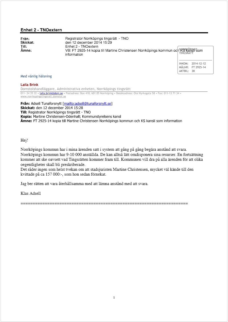 Maskingenererad alternativ text: Enhet 2 - TNOextern
Frän; Registrator Norrköpings tingsrätt - TNO
Skickat; den 12december2014 15:29
Till; Enhet 2 - TNOextern ,
Amne; VB: FT 2925-14 kopia till Mart’ne Christensen Norrköpings kommun oc ŠFšTt2šom
information T1NGSRATT
INKOM: 2014-12-12
MÅLNR: FT 2925-14
AXTB1L 38
Med vänlig häLsning
Laila Brink
Domstolshandtäggarc, Administrativa enheten, Norrköpings tingsrätt
011 243532 • Laitabrlnk®do,n.se • Postadress: Box 418, 601 05 Norrkoping . Besoksadress: Olal Kyrkogata 58 • Fax: Cli 3 1 :
www.noerkopintín’att.docnsto[ se
Från: Adsell Tunaforsnytt [mailto:adseil©tunaforsnvtt.sel
Skickat: den 12 december 2014 15:28
Till: Registrator Norrköpings tingsrätt - TNO
Kopia: Martirte Christensen-Odenhall; Kommunstyrelsens kansi
Ämne: FT 2925-14 kopia till Martine Christensen Norrköpings kommun och KS kansi’ som information
Hej!
Norrköpings kommun har i mina ärenden satt i system an gång på gång begära anstånd att svar&
Norrköpings kommun har 9-lo 000 anställda- De kan alltså lätt omdisponera sina resurser. En fortsättning
kommer att ske oavsett vad Tingsrätten kommer fram till. Kommunen vill dra på alla ärenden för att olika
oegentligheter skall bli preskriherade.
Det räder ingen som helst tvekan om att stadsjuristen Martine Christensen, mycket väl kände till den
kvinade på ca 157 000:-, som hon sedan förnekat.
Jag ber rätten att vara återhållsamma med att lämna anstånd med att svara.
Klas Adsell