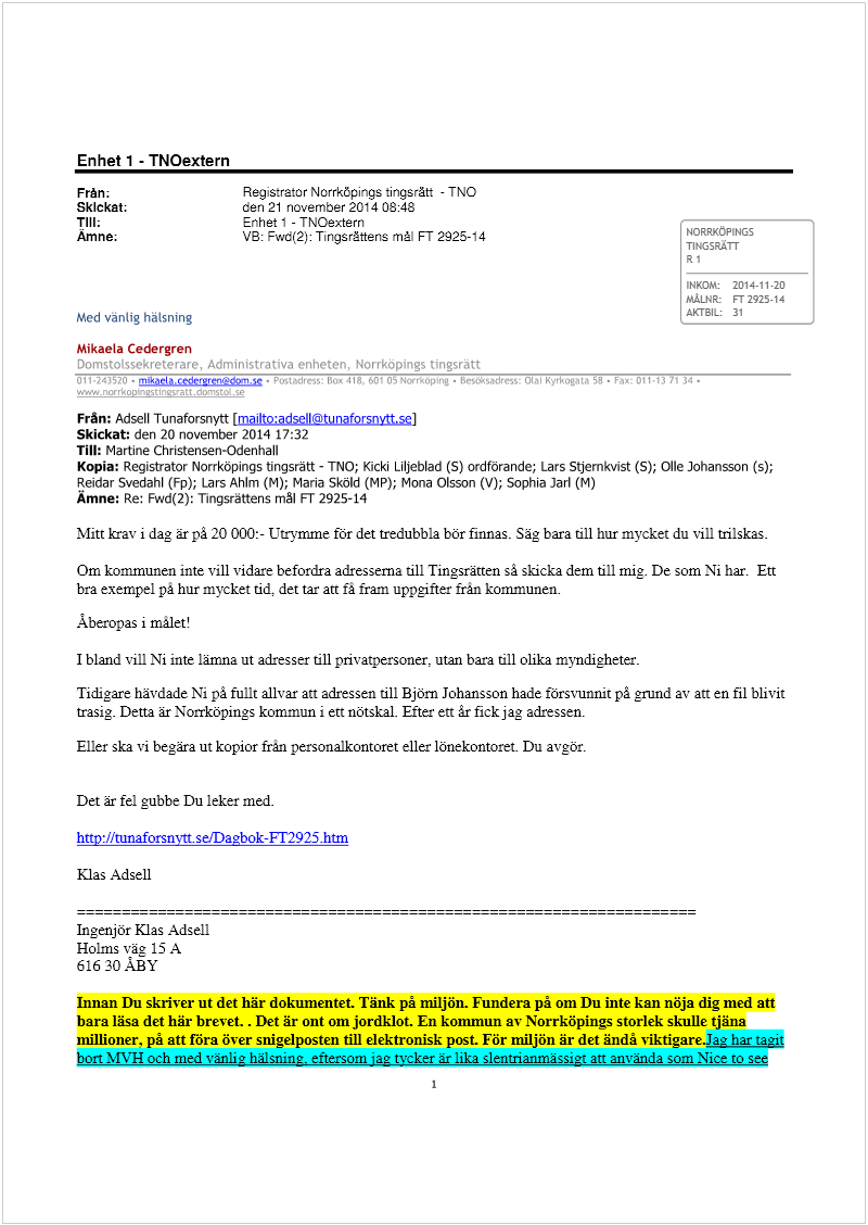 Maskingenererad alternativ text: Enhet 1 - TNOextern
Från; Registrator Norrköpings tingsrätt - TNO
Skickat: den 21 november 2014 08:48
Till; Enhet 1 - TNOextern ..
Ämne; VB: Fwd(2): Tingsršttens mål FT 2925-14 NORRKCPING5
TING5RATJ
RI
INKOM: 2014-11-20
MÁLNR: FT 2925-14
Med vänLig hälsning ÅKTBIL: 31
Mikaela Cedergren
. .i* ir: 1. ‘
..‘‘ .  . ! !
Från: Adsell Tunaforsnytt [mailto:adsell©tunaforsnvtt.se]
Skickat: den 20 november 2014 17:32
Till: Martine Christensen-Odenhall
Kopia: Registrator Norrköpings tingsrätt - ThO; Kicki Liljeblad (5) ordförande; Lars Stjernkvist (5); Olle Johansson (s);
Reidar Svedahl (Fp); Lars AhIm (M); Maria Sköld (MP); Mona Olsson (V); Sophia Jarl (M)
Amne: Re: Fwd(2): Tingsrättens mål FT 2925-14
Mitt krav i dag är pâ 20 000:- Utrymme för det tredubbla bör finnas Säg bara till hur mycket du vill trilskas.
Om kommunen inte vill vidare befordra adresserna till Tingsrätten så skicka dem till mig. De som Ni har. Ett
bra exempel på hur mycket tid, det tar att få fram uppgifter frän kommunen.
Aberopas i målet!
I bland vill Ni inte lämna ut adresser till privatpersoner, utan bara till olika myndigheter.
Tidigare hävdade Ni på fullt allvar att adressen till Björn Johansson hade försvunnit på grund av att en fil blivit
trasig. Detta är Norrköpings kommun i ett nötskal. Efter ett år fick jag adressen.
Eller ska vi begära ut kopior från personalkontoret eller lönekontoret. Du avgör.
Det är fel 2ubbe Du leker med.
hnp://tunaforsnyttsefDagbok-FI’2921htm
Klas Adsell
Ingenjör Klas Adsell
Holms väg 15 A
616 30 ABY
Innan Du skriver ut det här dokumentet Tänk på miljön. Funden på om Du inte kan nöja dig med aft
bara läsa det här brevet. . Det är ont om jordklot. En konunun av Norrköpings storlek skulle tjäna
millioner, på att föra över snigelposten till elektronisk post. För miljön är det ändå viktigarejag har tagit
bon MVII och med vänlig hälsning, eftersom jag tycker är lika slentrianmässigt att använda som Nice to see