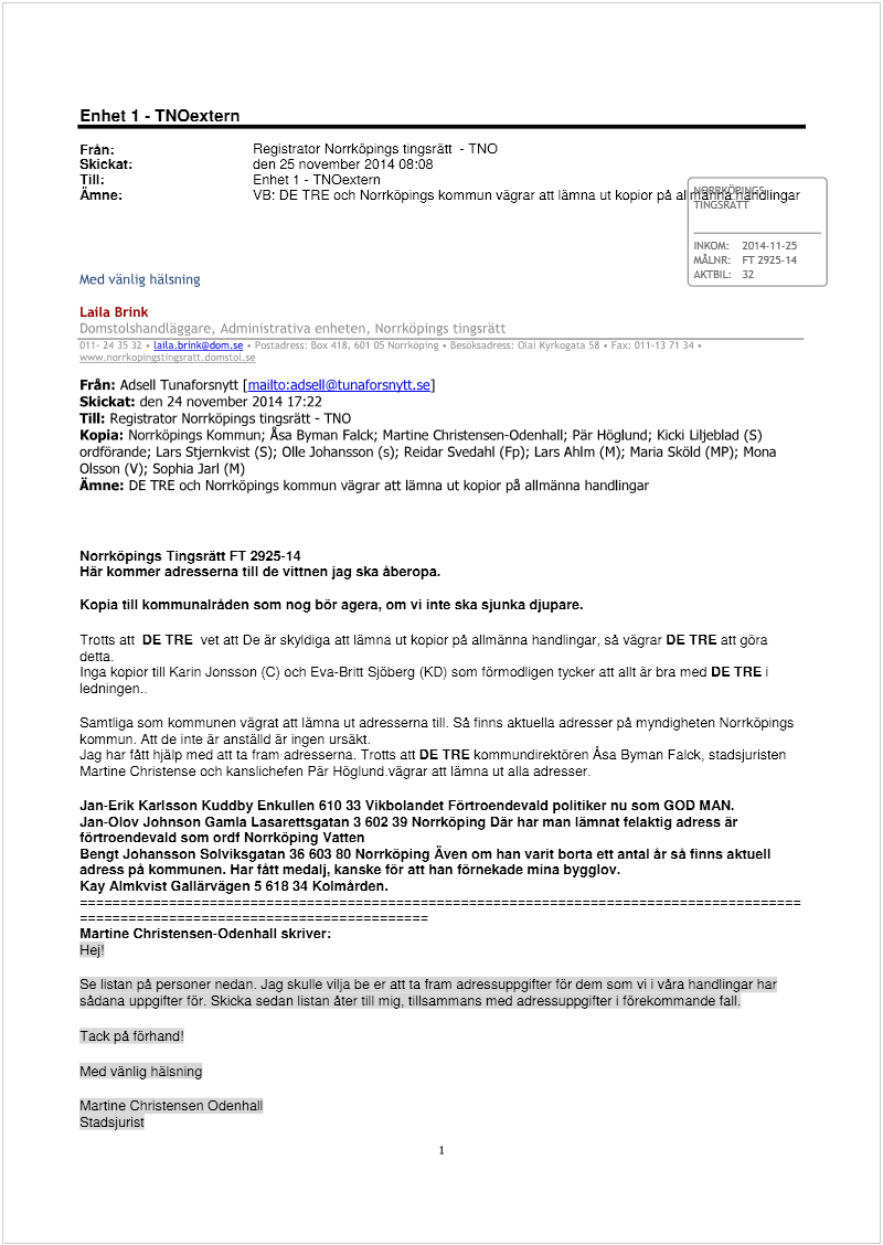 Maskingenererad alternativ text: Enhet 1 - TNOextern
Frän; Registrator Norrköpings tingsrätt - TNO
Skickat; den 25 november 2014 08:08
Till; Enhet 1 - TNcextern —
Amne; VB: DE TRE och Norrköpings kommun vägrar att lämna ut kopior på al rk*PY1dlingar
TINGSRATT
Norrköpings Tingsrätt FT 2925-14
Här kommer adresserna till de vittnen jag ska aberopa.
INKOM:
201411-25
MÅLNR:
FT 2925-14
AKTB1L
32
Med vänlig hã!sning
Martine Christensen Odenhall
Stadsjurist
Med vänlig häLsning ____________________
Laila Brink
fl!
. LaiLa.brink@doni.se- ! I ] !
Från: Adsell Tunaforsnytt [mailto:adsell@tunaforsnvtt.se]
Skickat: den 24 november 2014 17:22
Till: Registrator Norrköpings tingsrätt - TNO
Kopia: Norrköpings Kommun; Asa Byman Falck; Martine Christenseri-Odenhall; Pär Höglund; Kicki Liljeblad (5)
ordförande; Lars Stjernkvist (5); Olle Johansson (5); Reidar Svedahl (Fp); Lars AhIm (M); Maria Sköld (MP); Mona
Olsson (V); Sophia Jarl (M)
Ämne: DE TRE och Norrköpings kommun vägrar att lämna ut kopior på allmänna handlingar
Kopia till kommunalräden som nog bör agera, om vi inte ska sjunka djupare.
Trons an DE TRE vet att De år skyldiga att lämna ut kopior på allmänna handlingar, så vägrar DE TRE att göra
detta.
Inga kopior till Karin Jonsson (C) och Eva-Britt Sjöberg (KD; som förmodligen tycker an allt ãr bra med DE TRE’
ledningen.
Samtliga som kommunen vägrat an lämna ut adresserna till. Så finns aktuella adresser på myndigheten Norrköpings
kommun. An de inte är anställd är ingen ursãkt.
Jag har fått hjälp med an ta fram adresserna. Trons an DE TRE kommundirektören Asa Byman Falck, stadsjuristen
Martine Christense och kanslichefen Pär Höglund.vägrar an lämna ut alla adresser
Jan-Erik Karlsson Kuddby Enkullen 610 33 Vikbolandet Förtroendevald politiker nu som GOD MAN.
Jan-Olov Johnson Gamla Lasarettsgatan 3 602 39 Norrköping Där har man lämnat felaktig adress är
förtroendevald som ordf Norrköping Vatten
Bengt Johansson Solviksgatan 35 603 80 Norrköping Aven om han varit borta ett antal år sä finns aktuell
adress pa kommunen. Har fått medalj, kanske för att han förnekade mina bygglov.
Kay Almkvist Gallärvägen 5618 34 Kolmarden.
Martine Christensen-Odenhall skriver:
Hej!
Se listan på personer nedan. Jag skulle vilja be er an ta fram adressuppgifter för dem som vii våra handlingar har
sådana uppgifter för. Skicka sedan listan åter till mig, tillsammans med adressuppgilter i förekommande fall.
Tack på förhand!
I