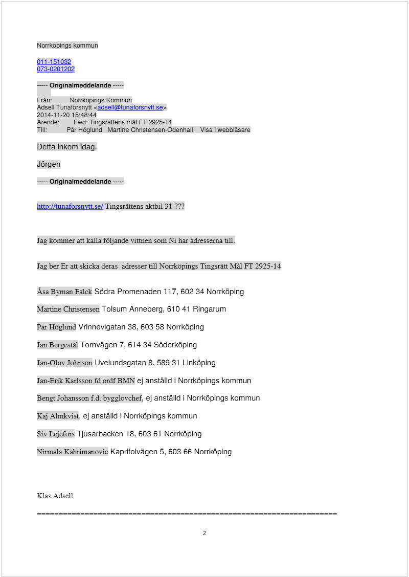 Maskingenererad alternativ text: Norrköpings kommun
011-151 032
073-0201202
Originalmeddelande 
Från: Norrkopings Kommun
Adsell Tunaforsnytt <adsell@tunatorsnyn.se>
2014-11-20 15:48:44
Arende: Fwd: Tingsrättens mål FT 2925-14
Till: Pär Höglund Martine Christensen-Odenhall Visa webbläsare
Detta inkom idag.
Jörgen
Originalmeddelande 
htty:Jltunaforsnvttsel Tingsrättens aktbil 31 777
Jag kommer att kalla följande vittnen som Ni har adresserna till.
Jag ber Er att skicka deras adresser till Norrköpings Tingsrätt Mål FT 2925-14
Asa Byman Falck Södra Promenaden 117, 602 34 Norrköping
MariAne Christensen Tolsum Anneberg, 610 41 Ringarum
Pär Höglund Vrinnevigatan 38, 603 58 Norrköping
Jan Bergestål Tornvägen 7, 614 34 Söderköping
Jan-Olov Johnson Uvelundsgatan 8, 589 31 Linköping
Jan-Erik Karlsson fd ordf BMN ej anställd i Norrköpings kommun
Bengt Johansson f.d. bgglovchef, ej anställd i Norrköpings kommun
Kaj Almkvist, ej anställd i Norrköpings kommun
Siv Lejefors Tjusarbacken 18, 603 61 Norrköping
Nirmaia Kahrimanovic Kaprifolvägen 5, 603 66 Norrköping
Klas Adsell