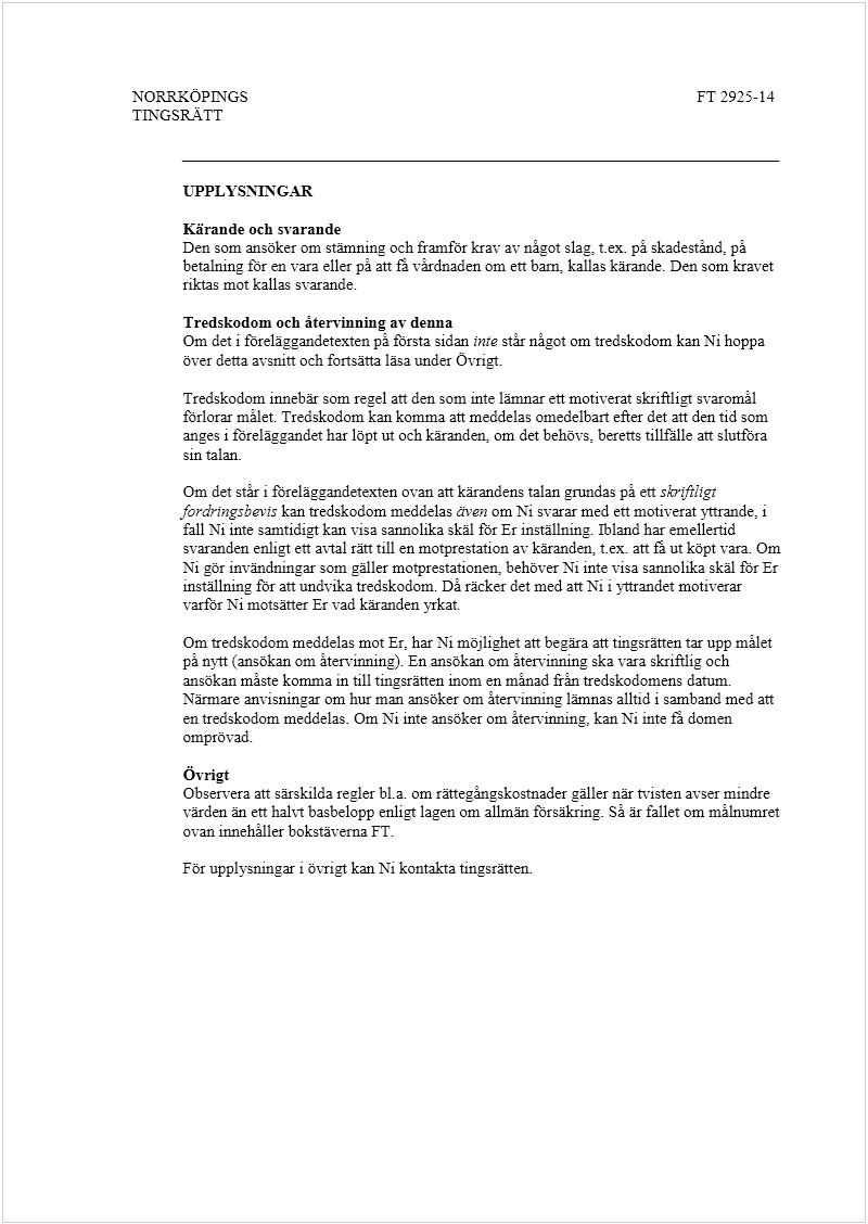 Maskingenererad alternativ text: NORRKÖPINGS
 
TINGSRÄTT
 
FT 2925-14
 
 
_________________________________________________________________________ 
 
UPPLYSNINGAR  
 
Kärande och svarande
  
Den som ansöker om stämning och framför krav av något slag, t.ex. på skadestånd, på 
betalning för en vara eller på att få vårdnaden om ett barn,
 
kallas kärande. Den som kravet 
riktas mot kallas svarande. 
 
Tredskodom och återvinning av denna
 
Om det i föreläggandetexten på första sidan 
inte
 
står något om tredskodom kan Ni hoppa 
över detta avsnitt och fortsätta läsa under Övrigt.
 
 
Tredskodom innebär som regel att den som inte lämnar ett motiverat skriftligt svaromål 
förlorar målet. Tredskodom kan komma att meddelas omedelbart efter det att den tid som 
anges i föreläggandet har löpt ut och käranden, om det behövs, beretts tillfälle att slutföra 
sin talan. 
 
Om det står i föreläggandetexten ovan att kärandens talan grundas på ett 
skriftligt 
fordringsbevis
 kan tredskodom meddelas 
även
 om Ni svarar med ett motiverat yttrande, i 
fall Ni inte samtidigt kan visa sannolika skäl för Er inställning. Ibland har em
ellertid 
svaranden enligt ett avtal rätt till en motprestation av käranden, t.ex. att få ut köpt vara. Om 
Ni gör invändningar som gäller motprestationen, behöver Ni inte visa sannolika skäl för Er 
inställning för att undvika tredskodom. Då räcker det med a
tt Ni i yttrandet motiverar 
varför Ni motsätter Er vad käranden yrkat
.
  
 
Om tredskodom meddelas mot Er, har Ni möjlighet att begära att tingsrätten tar upp målet 
på nytt (ansökan om återvinning). En ansökan om återvinning ska vara skriftlig och 
ansökan måste komma in till tingsrätten inom en månad från tredskodomens datum. 
Närmare anvisningar om hur man ansöker om återvinning lämnas alltid i samband med att 
en tredskodom meddelas. Om Ni inte ansöker om återvinning, kan Ni inte få domen 
omprövad.
 
 
Övrigt 
 
Ob
servera att särskilda regler bl.a. om rättegångskostnader gäller när tvisten avser mindre 
värden än ett halvt basbelopp enligt lagen om allmän försäkring. Så är fallet om målnumret 
ovan innehåller bokstäverna FT.
 
 
För upplysningar i övrigt kan Ni kontakta tingsrätten.
 
