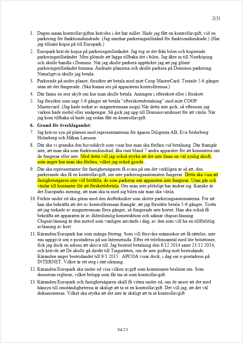 Maskingenererad alternativ text: 2(3) 
Sid 2/3
 
 
1.
 
Dagen innan kontrollavgiften krävdes i det här målet. Hade jag fått en kontrollavgift, vid en 
parkering för funktionshindrade. (Jag innehar parkeringstillstånd för funktionshindrade.) (Har 
jag tillsänt kopia på till Europark.) 
2.
 
Europark krävde kopia på parkeringstillståndet. Jag tog ut det från bilen och kopierade 
parkeringstillståndet. Men glömde att lägga tillbaka det i bilen. Jag åkte in till Norrköping 
och skulle handla i Domino. När jag skulle parkera upptäckte jag att jag glömt 
parkeringstillståndet hemma. Ändrade planerna och skulle parkera på Dominos parkering. 
Naturligtvis skulle jag betala. 
3.
 
Parkerade på nedre planet, försökte att betala med mitt Coop MasterCard. Testade 5-6 gånger 
utan att det fungerade. (Ska kunna ses på apparatens kontrollremsa.) 
4.
 
Där fanns en stor skylt om hur man skulle betala. Antingen i efterskott eller i förskott. 
5.
 
Jag försökte som sagt 5-6 gånger att betala ”efterskottsbetalning” med mitt COOP 
Mastercard. (Jag hade torkat av magnetremsan noga) När detta inte gick, så eftersom jag 
varken hade mobil eller småpengar. Så gick jag upp till Dominovaruhuset för att växla. När 
jag kom tillbaka så hade jag redan fått en kontrollavgift.  
6.
 
Grund för överklagandet: 
7.
 
Jag kräver syn på platsen med representanterna för ägaren Diligenta AB, Eva Söderberg 
Holmberg och Håkan Larsson. 
8.
 
Där ska vi granska den huvudskylt som visar hur man ska förfara vid betalning. Där framgår 
inte, att man ska som funktionshindrad, åka runt bland 7 andra apparater för att konstatera om 
de fungerar eller inte. Med detta vill jag också styrka att det inte finns en väl synlig skrift, 
som anger hur man ska förfara, vilket jag också gjorde.. 
9.
 
Där ska representanter för fastighetsägaren få svara på om det verkligen är så att, den 
parkerande ska få en kontrollavgift, om inte parkeringsautomaten fungerar. Detta ska visa att 
fastighetsägaren inte vill bötfälla, de som parkerar när apparaten inte fungerar. Utan går och 
växlar till kontanter för att förskottsbetala. Om man inte plötsligt har ändrat sig. Kanske är 
det Europarks mening, att man ska ta med sig bilen när man ska växla. 
10.
 
Förhör under ed ska göras med den drifttekniker som sköter parkeringsautomaterna. För att 
han ska bekräfta att det av kontrollremsan framgår, att jag försökte betala 5-6 gånger. Trotts 
att jag torkade av magnetremsan flera gånger, så fungerade inte kortet. Han ska också få 
bekräfta att apparaten är av ålderdomlig konstruktion och saknar chipsavläsning. 
Chipsavläsning är den metod som vanligen används i dag, av den som vill ha en tillförlitlig 
avläsning av kort. 
11.
 
Käranden/Europark har som många företag. Som vill försvåra människor att få rättelse, inte 
ens uppgivit sen e-postadress på sin Internetsida. Efter ett telefonsamtal med lite brösttoner, 
fick jag dock en adress att skriva till. Jag bestred betalning den 8/12 2014 samt 23/12 2014, 
och krävde att De skulle gå direkt till Tingsrätten, om de inte godtog mitt bestridande.   
Käranden anger bestridandet till 9/1 2015.  APCOA visar dock, i dag sin e-postadress på 
INTERNET. Vilket är ett steg i rätt riktning. 
12.
 
Käranden/Europark ska under ed visa vilken avgift som kommunen beslutat om. Som 
dessutom reglerar, vilket belopp som får tas ut som kontrollavgift.  
13.
 
Käranden/Europark och fastighetsägaren skall få vittna under ed, om de anser att det med 
hänsyn till omständigheterna är skäligt att ta ut en kontrollavgift. Det vill jag, att det väl 
dokumenteras. Vilket ska styrka att det inte är skäligt att ta ut kontrollavgift 
