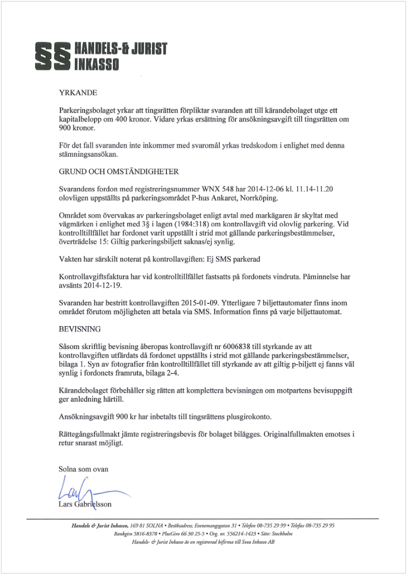 Maskingenererad alternativ text: §__ HANO[LS- JURIIT
INKASSO
YRKANL)1
Parkeringsbolaget yrkar att tingsrätten förpliktar svaranden att till kärandebolaget utge ett
kapitalbelopp om 400 kronor. Vidare yrkas ersättning för ansökningsavgift till tingsrätten om
900 kronor.
För det fall svaranden inte inkommer med svaromål yrkas tredskodom ¡ enlighet med denna
stämningsansökan.
GRUND OCH OMSIANDIGHEFER
Svarandens fordon med registrerîngsnummer WNX 548 har 2014-12-06 kl. 11.14-11.20
olovllgen uppsüllts på parkeringsområdct P-hus Ankarct, Norrköping.
Området som övervakas av parkeringsbolaget enligt avtal med markägaren är skyltat med
vägmärken i enlighet med 3 i lagen (1984:318) om kontrollavgift vid olovlig parkering. Vid
kontrolltillfället har fordonet varit uppstållt ¡ strid mot gällande parkeringsbestäinmelser,
överträdelse 1 5: Giltig parkcringsbiljctt saknaslcj synlig.
Vakten har särskilt noterat på kontrollavgiften: Ej SMS parkerad
Kontrollavgifisfaktura har vid kontrolltillfället fastsatts på fordonets vindruta. Påminnelse har
avsänts 2014-12-19.
Svaranden har bestritt kontrollavgiften 2015-01-09. Ytterl gare 7 bi Ijettautomater finns inom
området förutom möjligheten att betala via SMS. Information finns på varje biljettautomat.
BEVISNING
Såsom skrililig bevisning åberopas kontrollavgifi nr 6006838 till styrkande av att
kontrollavgiften utfärdats då fbrdonet uppställts i strid mot gällande parkeringsbestänimelser,
hilaga 1. Syn av fotografier frän kontrolltiliflullet till styrkande av att giltig p-biljett ej fanns väl
synlig ¡ fordonets framruta, bilaga 2-4.
Kärandcbolagct t’òrbchållcr sig rätten att komplettera bevisningen om Inotpartcns bcvisuppgift
ger anledning härtill.
Ansökningsavgifi 900 kr har inbetalts till tingsråttens plusgirokonto.
Rättegångsfullmakt jämte registreringsbevis för bolaget bilägges. Originalfulimakten emotses i
retur snarast möjligt.
Solna som ovan
Isson
Hmn4ei, dJmriss ¡nki.sso (6981 SOLl(A • &siadrr,  agIgnen 31 7dfrn t-735 2’) 99• Tdefrx (s-7352995
&isÁvw 5816-3378 • MagGi,. 663025.5• G. Nr 5562144423 • £W StNthIInI
Hamdels- djsrùt hsAvs, deen  rsird6ij9n.ea iI1Sw& 1,ekuse AB