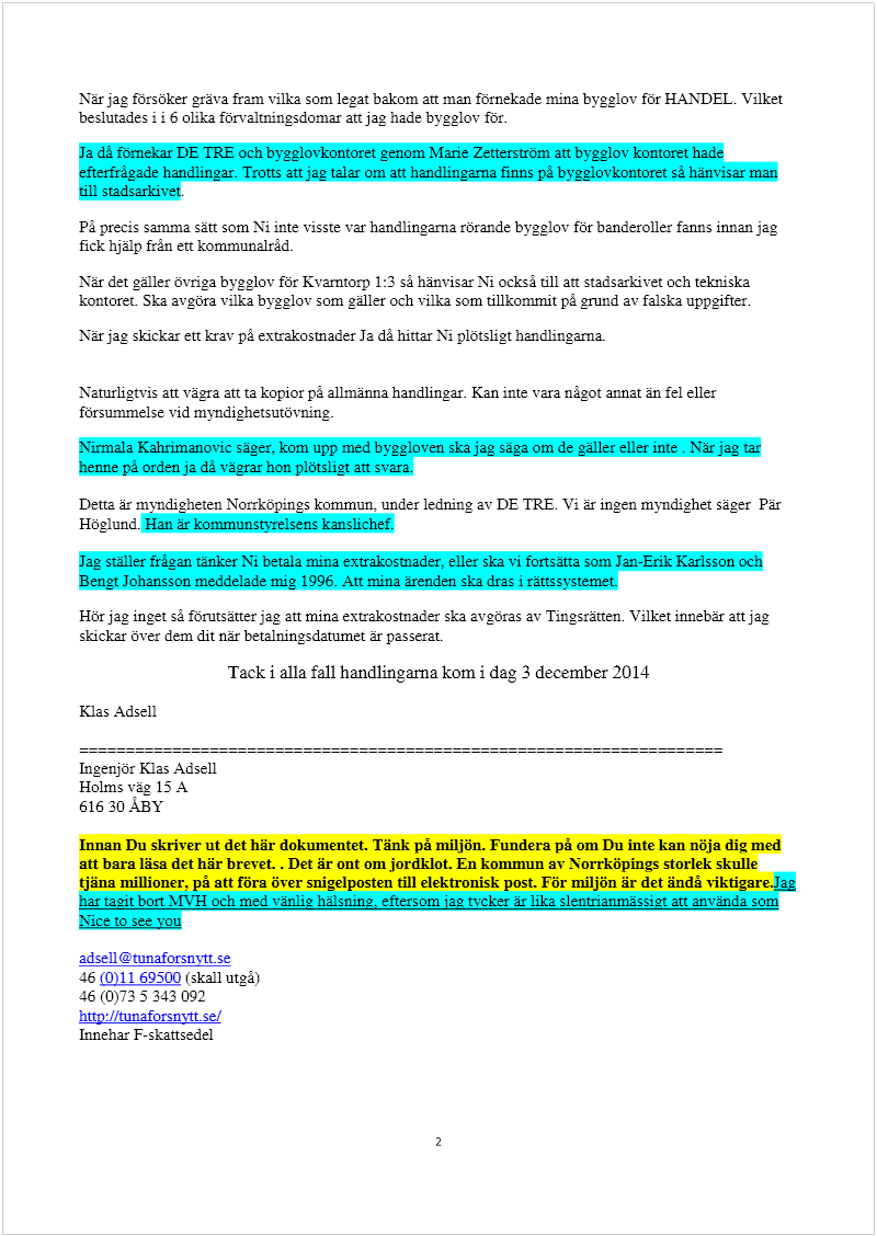 Maskingenererad alternativ text: När jag försöker gräva fram vilka som legat bakom an man fornekade mina bygglov för HANDEL. Vilket
beslutades ii 6 olika förvaltni.ngsdomar an jag hade byggiov for.
Ja då förnekar DE TRE och bygglovkontoret genom Marie Zenerström an bvgglov kontoret hade
efterfrågade handlingar. Trons att jag talar om an handlingarna finns på bygglovkontoret så hänvisar man
till stadsarkivet.
På precis samma san som Ni inte visste var handlingarna rörande bygglov för banderoller fanns innan jag
fick hjälp från en kommunairåd.
När det gäller övriga bygglov för Kvamtorp 1:3 sã hänvisar Ni också till an stadsarkivet och tekniska
kontoret. Ska avgöra vilka bygglov som galler och vilka som tillkommit på gmnd av falska uppgifter.
När jag skickar en krav på extrakostnader Ja då hinar Ni plötsligt handlingarna.
Naturligtvis att vägra att ta kopior på allmänna handlingar. Kan inte vara ná.got annat än fel eller
försummelse vid myndighetsutövning.
Nirmala Kahrimanovic säger, kom upp med byggloven ska jag säga om de galler eller inte . När jag tar
henne pá orden ja då vägrar hon plötsligt an svara.
Dena är myndigheten Norrköpings kommun, under ledning av DE TRE. Vi är ingen myndighet säger Pär
Höglund. Han är kommunstyrelsens kanslichef.
Jag ställer frågan tänker Ni betala mina extrakostnader, eller ska vi fortsäna som Jan-Erik Karlsson och
Bengt Johansson meddelade mig 1996. An mina ärenden ska dras i ränssystemet.
Hör jag inget så fönnsäner jag an mina extrakostnader ska avgöras av Tingsränen. Vilket innebär att jag
skickar över dem dit när betalningsdatumet är passerat.
Tack i alla fall handlingarna kom i dag 3 december 2014
Klas Adsell
Ingenjör Klas Adsell
Holms väa 15 A
616 30 ABY
Innan Du skriver ut det bär dokumentet. Tänk på miljön. Fundera på om Du inte kan nöja dig med
att bara läsa det här brevet . Det är ont om jordklot. En kommun av Norrköpings storlek skulle
tjäna millioner, på att föra över snigelposten till elektronisk post. För miljön är det ändå vÏktigare4g
har tagit bon )JVH och med vänlig hälsning, eftersom jag tycker är lika slentrianmässigt an använda som
Nice to see you
adsell (!tunaforsn;1t se
46 (0)11 69500 (skall utgå)
46 (0)73 5 343 092
hnp:/ttunaforsnytt.sel
Innehar F-skansedel
2