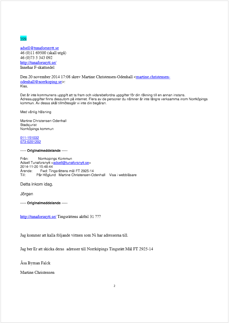 Maskingenererad alternativ text: you
adsell@tunaforsnytt.se
46 (0)11 69500 (skall utgå)
46 (0)73 5 343 092
hnp://mnaforsnytt sei
Innehar F-skattsedel
Den 20 november 2014 17:08 skrev Martine Christensen-Odenhall czm.artintchristensen
odenhall@norrkoying.se>:
Klas,
Det är inte kommunens uppgift aft ta fram och vidarebefordra uppgifter för din räkning bil en annan instans.
Adressuppgifter finns dessutom på internet. Flera av de personer du nämner är inte längre verksamma inom Norrköpings
kommun. Av dessa skäl bllmötesgär vi inte din begäran.
Med vänlig hälsning
Martine Christensen Odenhall
Stadsj urist
Norrköpings kommun
011-1 51 032
073-0201202
----- Origlnalmeddelande 
Från: Norrkopings Kommun
Adsell Tunaforsnytt <adsell@tunaforsnvtt.se>
2014-11-20 15:48:44
Ärende: Fwd: Tingsräftens mål FT 2925-14
Till: Pär Höglund Martine Christensen-Odenhall Visa ‘ webbläsare
Detta inkom idag.
Jörgen
-— OrIg Inalmeddelande 
http://mnaforsnvtt.sei lingsränens aktbil 31 ???
Jag kommer att kalla följande vittnen som Ni har adresserna tilL
Jag ber Er an skicka deras adresser till Norrköpings Tingsrätt Mål FT 2925- 14
Ãsa Byman Falck
Martine Christensen
2