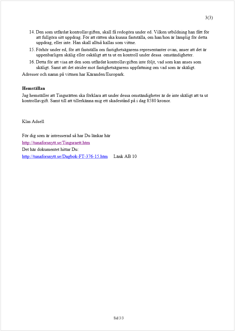 Maskingenererad alternativ text: 3(3) 
Sid 3/3
 
 
14.
 
Den som utfärdat kontrollavgiften, skall få redogöra under ed. Vilken utbildning han fått för 
att fullgöra sitt uppdrag. För att rätten ska kunna fastställa, om han/hon är lämplig för detta 
uppdrag, eller inte. Han skall alltså kallas som vittne.  
15.
 
Förhör under ed, för att fastställa om fastighetsägarens representanter ovan, anser att det är 
uppenbarligen skälig eller oskäligt att ta ut en kontroll under dessa  omständigheter. 
16.
 
Detta för att visa att den som utfärdat kontrollavgiften inte följt, vad som kan anses som 
skäligt. Samt att det strider mot fastighetsägarens uppfattning om vad som är skäligt. 
Adresser och namn på vittnen har Käranden/Europark. 
 
Hemställan 
Jag hemställer att Tingsrätten ska förklara att under dessa omständigheter är de inte skäligt att ta ut 
kontrollavgift. Samt till att tillerkänna mig ett skadestånd på i dag 8580 kronor. 
 
 
Klas Adsell 
 
För dig som är intresserad så har Du länkar här 
http://tunaforsnytt.se/Tingsraett.htm
 
Det här dokumentet hittar Du: 
http://tunaforsnytt.se/Dagbok-FT-376-15.htm
     Länk AB 10 
