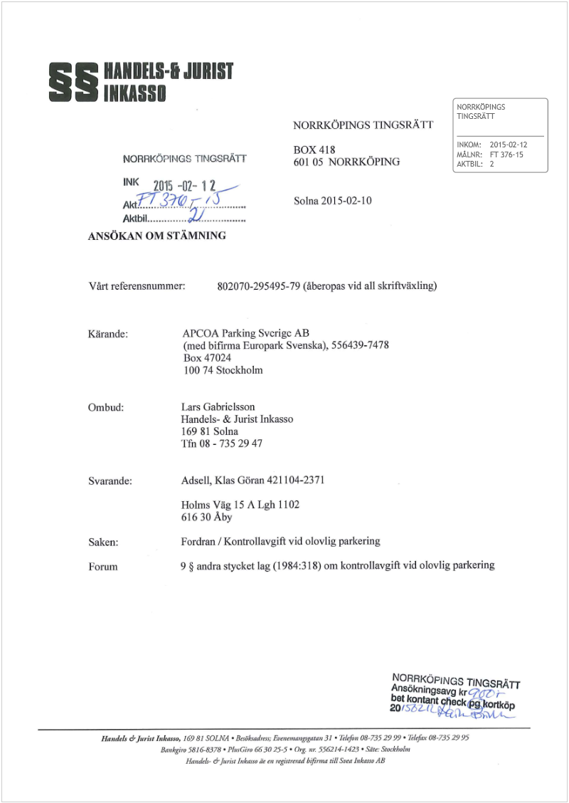 Maskingenererad alternativ text: § HANDLES-I JURIST
INKASSO
NORRKÖPINGS
T1NGSRA1T
NORRKÖPINGS Ï1NGSRÄTF
BOX 418 INKOM: 2015-02-12
NORRKÖPINGS TINGSRÄTr 601 05 NORRKÖPIN(’ I MÅI.NR: FT 376-15
A)CrBIL 2
INK 2015 -07- 12
3-9v  Solna 2015-02-10
.
ANSÖKAN OM STÄMNING
Vårt referensnummer: 802070-295495-79 (åberopas vid all skriftväxling)
Kärande: APCOA Parking Svcrigc AB
(med bifirma Europark Svenska), 556439-7478
Box 47024
100 74 Stockholm
Ombud: Lars Gabrielsson
Handels- & Jurist Inkasso
16981 Solna
1fn08-7352947
Svarande: Adsdll, Klas Göran 421 104-2371
Holins Våg I5ALgh 1102
61630 Aby
Saken: Fordran / Kontrollavgifi vid olovlig parkering
Forum 9 § andra stycket lag (1984:3 18) om kontrollavgift vid olovlig parkering
NORRKÖPINGS TINGS4Tr
Aflsökningsaijg kr?’q ,-
bet kontantj«6
lIg,,del, éJwiii Iuk.jje. 16981 SOLM • 8nöba.4r &w, 31. ¡èlefrst 08-7352999 • kkfrx 08-7352995
5816-8378 • Plji,Gi,. ÑS 30 25-5 • Org ,w 55(L2I4-142 • Sate St«kb!m
llandth- dj.nst Itekau. k tn irgis#rwd frmtæ till Sire, liikisi. AB
